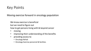 Key Points
Moving exercise forward in oncology population
We know exercise is beneficial
but we need to figure out
how to get persons living with & beyond cancer
• moving
• improving their understanding of the benefits
• providing access to
• Oncology Rehab
• Oncology Exercise personnel & facilities
 