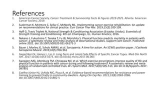 References
1. American Cancer Society. Cancer Treatment & Survivorship Facts & Figures 2019-2021. Atlanta: American
Cancer Society; 2019.
2. Suderman K, McIntyre C, Sellar C, McNeely ML. Implementing cancer exercise rehabilitation: An update
on recommendations for clinical practice. Curr Cancer Ther Rev. 2019;15(2):100-109.
3. Haff G, Travis Triplett N, National Strength & Conditioning Association (Estados Unidos). Essentials of
Strength Training and Conditioning. 4th ed. Champaign, ILL: Human Kinetics; 2016.
4. Nakano J, Fukushima T, Tanaka T, Fu JB, Morishita S. Physical function predicts mortality in patients with
cancer: a systematic review and meta-analysis of observational studies. Support Care Cancer. Published
online 2021. doi:10.1007/s00520-021-06171-3
5. Bauer J, Morley JE, Schols AMWJ, et al. Sarcopenia: A time for action. An SCWD position paper. J Cachexia
Sarcopenia Muscle. 2019;10(5):956-961
6. Gegechkori N, Haines L, Lin JJ. Long-Term and Latent Side Effects of Specific Cancer Types. Med Clin North
Am. 2017;101(6):1053-1073. doi:10.1016/j.mcna.2017.06.003
7. Sweegers MG, Altenburg TM, Chinapaw MJ, et al. Which exercise prescriptions improve quality of life and
physical function in patients with cancer during and following treatment? A systematic review and meta-
analysis of randomised controlled trials. Br J Sports Med. 2017;52(8):505-513. doi:10.1136/bjsports-2017-
097891
8. Coelho-Júnior HJ, Uchida MC, Picca A, et al. Evidence-based recommendations for resistance and power
training to prevent frailty in community-dwellers. Aging Clin Exp Res. 2021;33(8):2069-2086.
doi:10.1007/s40520-021-01802-5
 