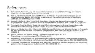 References
9. Cameron AC, Touyz RM, Lang NN. Vascular Complications of Cancer Chemotherapy. Can J Cardiol.
2016;32(7):852-862. doi:10.1016/j.cjca.2015.12.023
10. Cole CL, Kleckner IR, Jatoi A, Schwarz EM, Dunne RF. The role of systemic inflammation in cancer-
associated muscle wasting and rationale for exercise as a therapeutic intervention. JCSM clin rep.
2018;3(2). doi:10.17987/jcsm-cr.v3i2.65
11. Czosnek L, Richards J, Zopf E, Cormie P, Rosenbaum S, Rankin NM. Exercise interventions for people
diagnosed with cancer: a systematic review of implementation outcomes. BMC Cancer. 2021;21(1):643.
12. Schmitz KH, Stout NL, Maitin‐Shepard M, et al. Moving through cancer: Setting the agenda to make
exercise standard in oncology practice. Cancer. 2020;(cncr.33245). doi:10.1002/cncr.33245
13. Courneya K.S., Karvinen K.H., Vallance J.K. (2007) Exercise Motivation and Behavior Change. In: Feuerstein
M. (eds) Handbook of Cancer Survivorship. Springer, Boston, MA. https://doi.org/10.1007/978-0-387-
34562-8_7
14. Cancer survivors and physical activity. Cancer.gov. Accessed August 31, 2021.
https://progressreport.cancer.gov/after/physical_activity
15. Campbell KL, Winters-Stone KM, Wiskemann J, et al. Exercise guidelines for cancer survivors: Consensus
statement from international multidisciplinary Roundtable. Med Sci Sports Exerc. 2019;51(11):2375-2390
16. Schmitz KH, Campbell AM, Stuiver MM, et al. Exercise is medicine in oncology: Engaging clinicians to help
patients move through cancer. CA Cancer J Clin. 2019;69(6):468-484.
 
