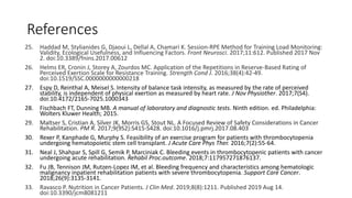 References
25. Haddad M, Stylianides G, Djaoui L, Dellal A, Chamari K. Session-RPE Method for Training Load Monitoring:
Validity, Ecological Usefulness, and Influencing Factors. Front Neurosci. 2017;11:612. Published 2017 Nov
2. doi:10.3389/fnins.2017.00612
26. Helms ER, Cronin J, Storey A, Zourdos MC. Application of the Repetitions in Reserve-Based Rating of
Perceived Exertion Scale for Resistance Training. Strength Cond J. 2016;38(4):42-49.
doi:10.1519/SSC.0000000000000218
27. Espy D, Reinthal A, Meisel S. Intensity of balance task intensity, as measured by the rate of perceived
stability, is independent of physical exertion as measured by heart rate. J Nov Physiother. 2017;7(S4).
doi:10.4172/2165-7025.1000343
28. Fischbach FT, Dunning MB. A manual of laboratory and diagnostic tests. Ninth edition. ed. Philadelphia:
Wolters Kluwer Health; 2015.
29. Maltser S, Cristian A, Silver JK, Morris GS, Stout NL. A Focused Review of Safety Considerations in Cancer
Rehabilitation. PM R. 2017;9(9S2):S415-S428. doi:10.1016/j.pmrj.2017.08.403
30. Rexer P, Kanphade G, Murphy S. Feasibility of an exercise program for patients with thrombocytopenia
undergoing hematopoietic stem cell transplant. J Acute Care Phys Ther. 2016;7(2):55-64.
31. Neal J, Shahpar S, Spill G, Semik P, Marciniak C. Bleeding events in thrombocytopenic patients with cancer
undergoing acute rehabilitation. Rehabil Proc.outcome. 2018;7:117957271876137.
32. Fu JB, Tennison JM, Rutzen-Lopez IM, et al. Bleeding frequency and characteristics among hematologic
malignancy inpatient rehabilitation patients with severe thrombocytopenia. Support Care Cancer.
2018;26(9):3135-3141.
33. Ravasco P. Nutrition in Cancer Patients. J Clin Med. 2019;8(8):1211. Published 2019 Aug 14.
doi:10.3390/jcm8081211
 
