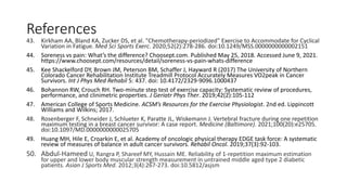 References
43. Kirkham AA, Bland KA, Zucker DS, et al. "Chemotherapy-periodized" Exercise to Accommodate for Cyclical
Variation in Fatigue. Med Sci Sports Exerc. 2020;52(2):278-286. doi:10.1249/MSS.0000000000002151
44. Soreness vs pain: What’s the difference? Choosept.com. Published May 25, 2018. Accessed June 9, 2021.
https://www.choosept.com/resources/detail/soreness-vs-pain-whats-difference
45. Kee Shackelford DY, Brown JM, Peterson BM, Schaffer J, Hayward R (2017) The University of Northern
Colorado Cancer Rehabilitation Institute Treadmill Protocol Accurately Measures VO2peak in Cancer
Survivors. Int J Phys Med Rehabil 5: 437. doi: 10.4172/2329-9096.1000437
46. Bohannon RW, Crouch RH. Two-minute step test of exercise capacity: Systematic review of procedures,
performance, and clinimetric properties. J Geriatr Phys Ther. 2019;42(2):105-112
47. American College of Sports Medicine. ACSM’s Resources for the Exercise Physiologist. 2nd ed. Lippincott
Williams and Wilkins; 2017.
48. Rosenberger F, Schneider J, Schlueter K, Paratte JL, Wiskemann J. Vertebral fracture during one repetition
maximum testing in a breast cancer survivor: A case report. Medicine (Baltimore). 2021;100(20):e25705.
doi:10.1097/MD.0000000000025705
49. Huang MH, Hile E, Croarkin E, et al. Academy of oncologic physical therapy EDGE task force: A systematic
review of measures of balance in adult cancer survivors. Rehabil Oncol. 2019;37(3):92-103.
50. Abdul-Hameed U, Rangra P, Shareef MY, Hussain ME. Reliability of 1-repetition maximum estimation
for upper and lower body muscular strength measurement in untrained middle aged type 2 diabetic
patients. Asian J Sports Med. 2012;3(4):267-273. doi:10.5812/asjsm
 