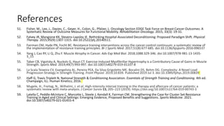References
51. Fisher, M., Lee, J., Davies, C., Geyer, H., Colon, G., Pfalzer, L. Oncology Section EDGE Task Force on Breast Cancer Outcomes: A
Systematic Review of Outcome Measures for Functional Mobility. Rehabilitation Oncology. 2015; 33(3): 19-31.
52. Falvey JR, Mangione KK, Stevens-Lapsley JE. Rethinking Hospital-Associated Deconditioning: Proposed Paradigm Shift. Physical
Therapy. 2015;95(9):1307-1315. doi:10.2522/ptj.20140511.
53. Fairman CM, Hyde PN, Focht BC. Resistance training interventions across the cancer control continuum: a systematic review of
the implementation of resistance training principles. Br J Sports Med. 2017;51(8):677-685. doi:10.1136/bjsports-2016-096537
54. Yang J, Cao RY, Li Q, Zhu F. Muscle Atrophy in Cancer. Adv Exp Med Biol. 2018;1088:329-346. doi:10.1007/978-981-13-1435-
3_15
55. Taber CB, Vigotsky A, Nuckols G, Haun CT. Exercise-Induced Myofibrillar Hypertrophy is a Contributory Cause of Gains in Muscle
Strength. Sports Med. 2019;49(7):993-997. doi:10.1007/s40279-019-01107-8
56. La Scala Teixeira CV, Evangelista AL, Pereira PEA, Da Silva-Grigoletto ME, Bocalini DS, Behm DG. Complexity: A Novel Load
Progression Strategy in Strength Training. Front Physiol. 2019;10:839. Published 2019 Jul 3. doi:10.3389/fphys.2019.00839
57. Haff G, Travis Triplett N, National Strength & Conditioning Association. Essentials of Strength Training and Conditioning. 4th ed.
Champaign, ILL: Human Kinetics; 2016.
58. Mugele, H., Freitag, N., Wilhelmi, J. et al. High-intensity interval training in the therapy and aftercare of cancer patients: a
systematic review with meta-analysis. J Cancer Surviv 13, 205–223 (2019). https://doi.org/10.1007/s11764-019-00743-3
59. Latella C, Peddle-McIntyre C, Marcotte L, Steele J, Kendall K, Fairman CM. Strengthening the Case for Cluster Set Resistance
Training in Aged and Clinical Settings: Emerging Evidence, Proposed Benefits and Suggestions. Sports Medicine. 2021.
doi:10.1007/s40279-021-01455-4
 