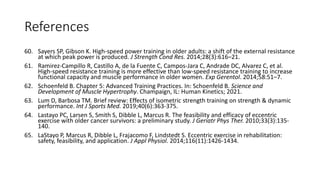 References
60. Sayers SP, Gibson K. High-speed power training in older adults: a shift of the external resistance
at which peak power is produced. J Strength Cond Res. 2014;28(3):616–21.
61. Ramirez-Campillo R, Castillo A, de la Fuente C, Campos-Jara C, Andrade DC, Alvarez C, et al.
High-speed resistance training is more effective than low-speed resistance training to increase
functional capacity and muscle performance in older women. Exp Gerentol. 2014;58:51–7.
62. Schoenfeld B. Chapter 5: Advanced Training Practices. In: Schoenfeld B. Science and
Development of Muscle Hypertrophy. Champaign, IL: Human Kinetics; 2021.
63. Lum D, Barbosa TM. Brief review: Effects of isometric strength training on strength & dynamic
performance. Int J Sports Med. 2019;40(6):363-375.
64. Lastayo PC, Larsen S, Smith S, Dibble L, Marcus R. The feasibility and efficacy of eccentric
exercise with older cancer survivors: a preliminary study. J Geriatr Phys Ther. 2010;33(3):135-
140.
65. LaStayo P, Marcus R, Dibble L, Frajacomo F, Lindstedt S. Eccentric exercise in rehabilitation:
safety, feasibility, and application. J Appl Physiol. 2014;116(11):1426-1434.
 