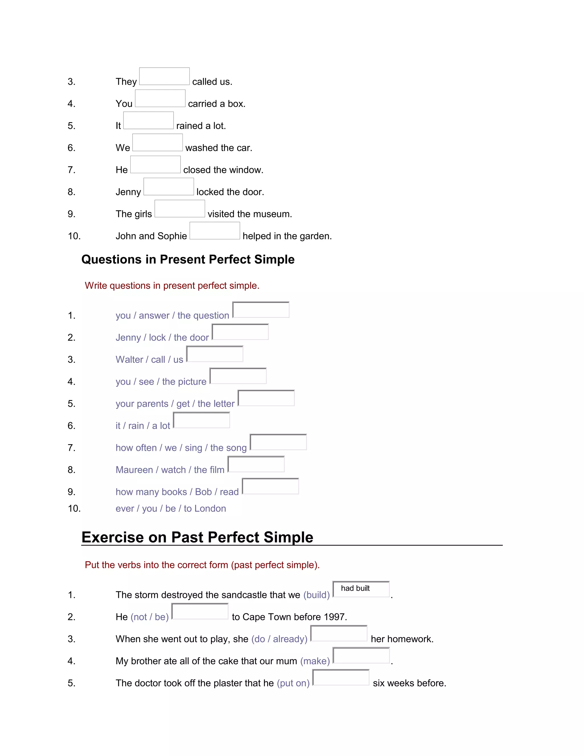 3.

They

called us.

4.

You

5.

It

6.

We

washed the car.

7.

He

closed the window.

8.

Jenny

9.

The girls

10.

John and Sophie

carried a box.
rained a lot.

locked the door.
visited the museum.
helped in the garden.

Questions in Present Perfect Simple
Write questions in present perfect simple.
1.

you / answer / the question

2.

Jenny / lock / the door

3.

Walter / call / us

4.

you / see / the picture

5.

your parents / get / the letter

6.

it / rain / a lot

7.

how often / we / sing / the song

8.

Maureen / watch / the film

9.

how many books / Bob / read

10.

ever / you / be / to London

Exercise on Past Perfect Simple
Put the verbs into the correct form (past perfect simple).
1.

The storm destroyed the sandcastle that we (build)

2.

He (not / be)

3.

When she went out to play, she (do / already)

4.

My brother ate all of the cake that our mum (make)

5.

The doctor took off the plaster that he (put on)

had built

.

to Cape Town before 1997.
her homework.
.
six weeks before.

 