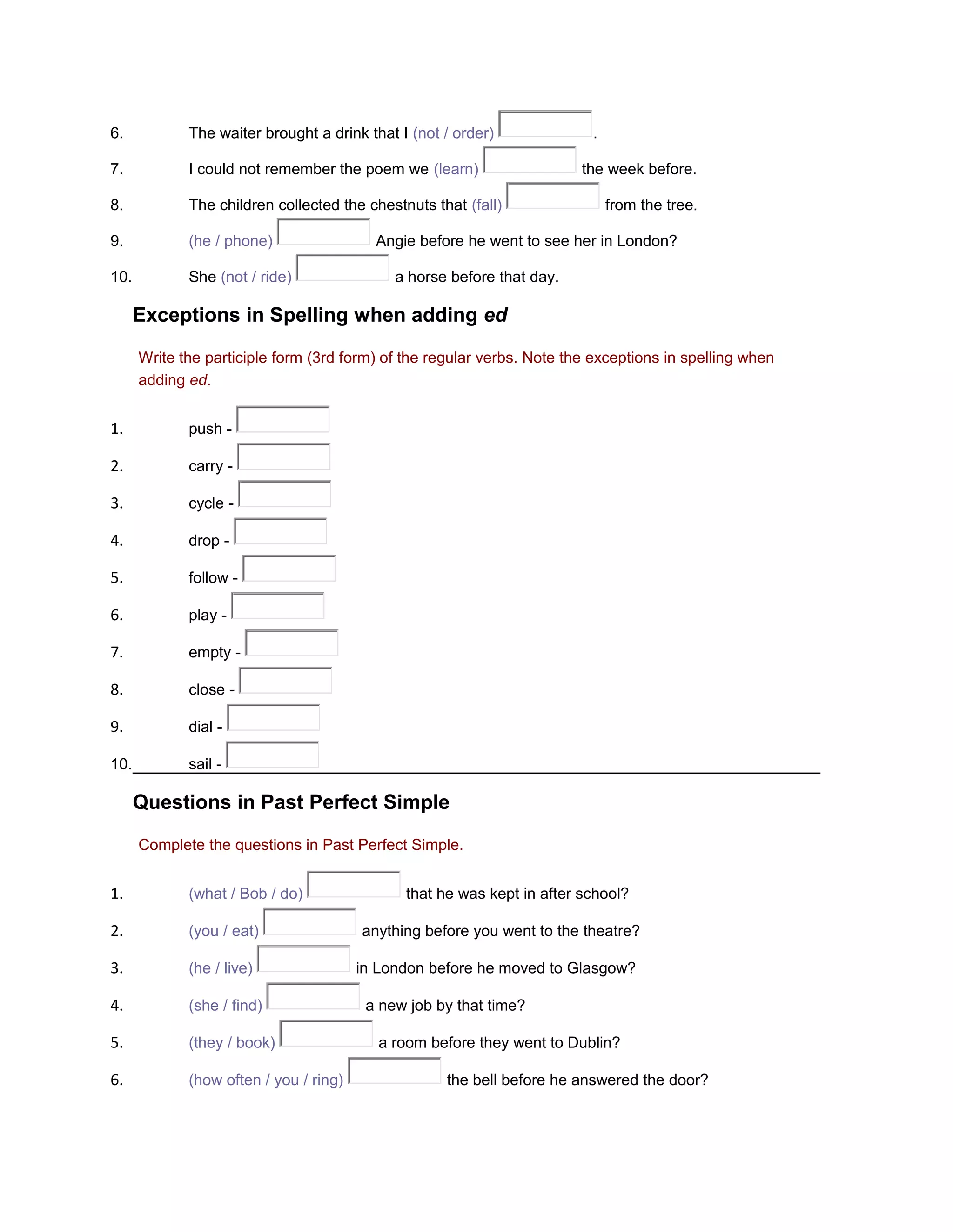 6.

The waiter brought a drink that I (not / order)

7.

I could not remember the poem we (learn)

8.

The children collected the chestnuts that (fall)

9.

(he / phone)

10.

She (not / ride)

.
the week before.
from the tree.

Angie before he went to see her in London?
a horse before that day.

Exceptions in Spelling when adding ed
Write the participle form (3rd form) of the regular verbs. Note the exceptions in spelling when
adding ed.

1.

push -

2.

carry -

3.

cycle -

4.

drop -

5.

follow -

6.

play -

7.

empty -

8.

close -

9.

dial -

10.

sail -

Questions in Past Perfect Simple
Complete the questions in Past Perfect Simple.

1.

(what / Bob / do)

2.

(you / eat)

3.

(he / live)

4.

(she / find)

5.

(they / book)

6.

(how often / you / ring)

that he was kept in after school?
anything before you went to the theatre?
in London before he moved to Glasgow?
a new job by that time?
a room before they went to Dublin?
the bell before he answered the door?

 