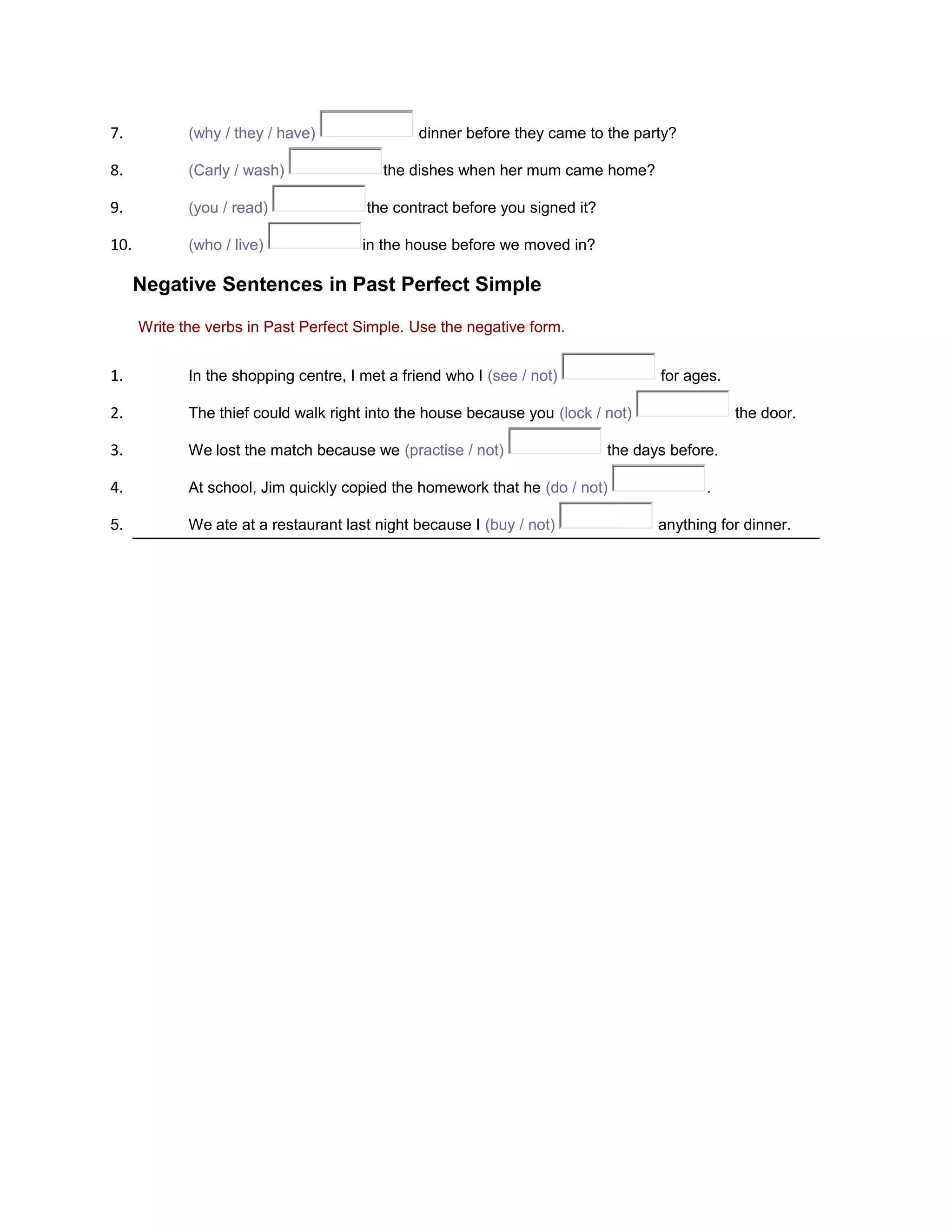 7.

(why / they / have)

8.

(Carly / wash)

9.

(you / read)

the contract before you signed it?

10.

(who / live)

in the house before we moved in?

dinner before they came to the party?
the dishes when her mum came home?

Negative Sentences in Past Perfect Simple
Write the verbs in Past Perfect Simple. Use the negative form.

1.

In the shopping centre, I met a friend who I (see / not)

2.

The thief could walk right into the house because you (lock / not)

3.

We lost the match because we (practise / not)

4.

At school, Jim quickly copied the homework that he (do / not)

5.

We ate at a restaurant last night because I (buy / not)

for ages.
the door.

the days before.
.
anything for dinner.

 