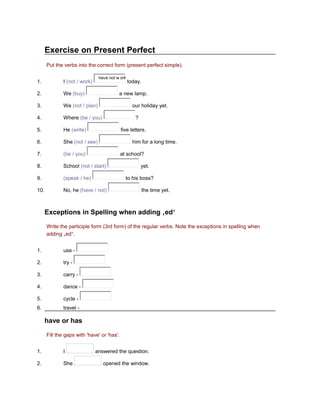 Exercise on Present Perfect
Put the verbs into the correct form (present perfect simple).
have not w ork

1.

I (not / work)

2.

We (buy)

3.

We (not / plan)

4.

Where (be / you)

5.

He (write)

6.

She (not / see)

7.

(be / you)

8.

School (not / start)

9.

(speak / he)

10.

No, he (have / not)

today.

a new lamp.
our holiday yet.
?
five letters.
him for a long time.
at school?
yet.
to his boss?
the time yet.

Exceptions in Spelling when adding ‚ed‘
Write the participle form (3rd form) of the regular verbs. Note the exceptions in spelling when
adding ‚ed‘.
1.

use -

2.

try -

3.

carry -

4.

dance -

5.

cycle -

6.

travel -

have or has
Fill the gaps with 'have' or 'has'.
1.

I

2.

She

answered the question.
opened the window.

 
