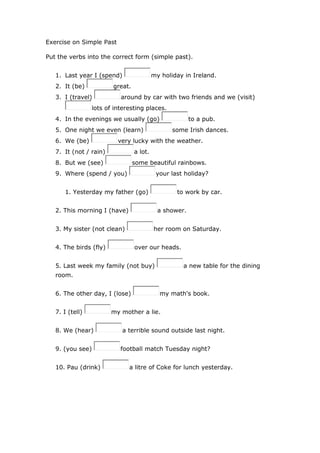 Exercise on Simple Past
Put the verbs into the correct form (simple past).
1. Last year I (spend) my holiday in Ireland.
2. It (be) great.
3. I (travel) around by car with two friends and we (visit)
lots of interesting places.
4. In the evenings we usually (go) to a pub.
5. One night we even (learn) some Irish dances.
6. We (be) very lucky with the weather.
7. It (not / rain) a lot.
8. But we (see) some beautiful rainbows.
9. Where (spend / you) your last holiday?
1. Yesterday my father (go) to work by car.
2. This morning I (have) a shower.
3. My sister (not clean) her room on Saturday.
4. The birds (fly) over our heads.
5. Last week my family (not buy) a new table for the dining
room.
6. The other day, I (lose) my math's book.
7. I (tell) my mother a lie.
8. We (hear) a terrible sound outside last night.
9. (you see) football match Tuesday night?
10. Pau (drink) a litre of Coke for lunch yesterday.