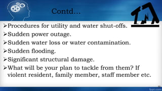 Contd…
Procedures for utility and water shut-offs.
Sudden power outage.
Sudden water loss or water contamination.
Sudden flooding.
Significant structural damage.
What will be your plan to tackle from them? If
violent resident, family member, staff member etc.
10
 