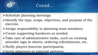 Contd…
Schedule planning meetings.
Identify the type, scope, objectives, and purpose of the
exercise.
Assign responsibility to planning team members.
Create supporting handouts as needed.
Take care of administrative tasks, such as creating
attendee sign-in sheets, ordering refreshments, etc.
Notify players (exercise participants).
Invite observers or external partners. 13
 