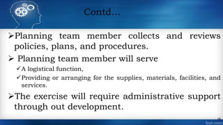 Contd…
Planning team member collects and reviews
policies, plans, and procedures.
 Planning team member will serve
A logistical function,
Providing or arranging for the supplies, materials, facilities, and
services.
The exercise will require administrative support
through out development.
16
 