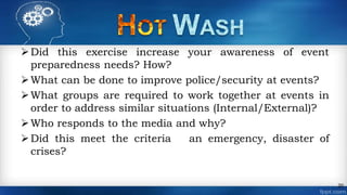 Did this exercise increase your awareness of event
preparedness needs? How?
What can be done to improve police/security at events?
What groups are required to work together at events in
order to address similar situations (Internal/External)?
Who responds to the media and why?
Did this meet the criteria an emergency, disaster of
crises?
20
 