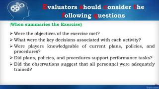 (When summaries the Exercise)
 Were the objectives of the exercise met?
 What were the key decisions associated with each activity?
 Were players knowledgeable of current plans, policies, and
procedures?
 Did plans, policies, and procedures support performance tasks?
 Did the observations suggest that all personnel were adequately
trained?
22
Evaluators should consider the
following questions
 
