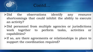 Contd…
Did the observations identify any resource
shortcomings that could inhibit the ability to execute
an activity?
Did personnel from multiple agencies or jurisdictions
work together to perform tasks, activities or
capabilities?
If so, are there agreements or relationships in place to
support the coordination required?
23
 