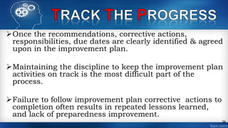 Once the recommendations, corrective actions,
responsibilities, due dates are clearly identified & agreed
upon in the improvement plan.
Maintaining the discipline to keep the improvement plan
activities on track is the most difficult part of the
process.
Failure to follow improvement plan corrective actions to
completion often results in repeated lessons learned,
and lack of preparedness improvement.
26
 