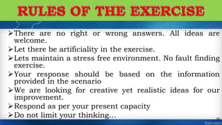 There are no right or wrong answers. All ideas are
welcome.
Let there be artificiality in the exercise.
Lets maintain a stress free environment. No fault finding
exercise.
Your response should be based on the information
provided in the scenario
We are looking for creative yet realistic ideas for our
improvement.
Respond as per your present capacity
Do not limit your thinking… 35
 
