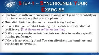  Synchronize with your emergency management plan or capability or
training competency that you are planning.
 Must distribute the plan and ensure it is understood .
 Ensure that you conduct training to an established standard of
proficiency. (first timers or refresher training)
 Drills are very useful as intermediate exercises to validate specific
training proficiency.
 If there is no existing plan? You can effectively use seminars and
workshops to review it.
7
 