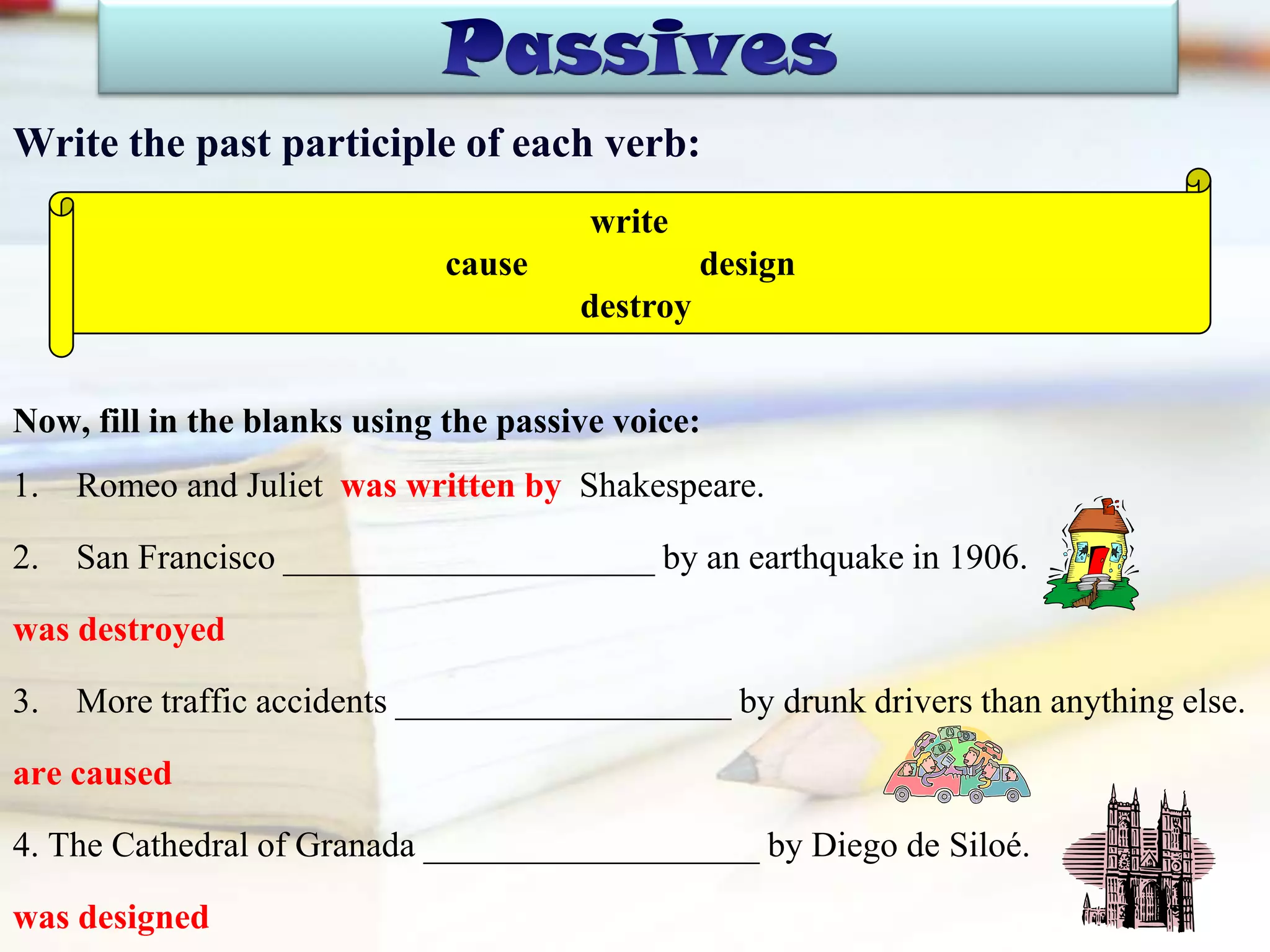Write the past participle of each verb:
Now, fill in the blanks using the passive voice:
1. Romeo and Juliet was written by Shakespeare.
2. San Francisco _____________________ by an earthquake in 1906.
was destroyed
3. More traffic accidents ___________________ by drunk drivers than anything else.
are caused
4. The Cathedral of Granada ___________________ by Diego de Siloé.
was designed
write
cause design
destroy