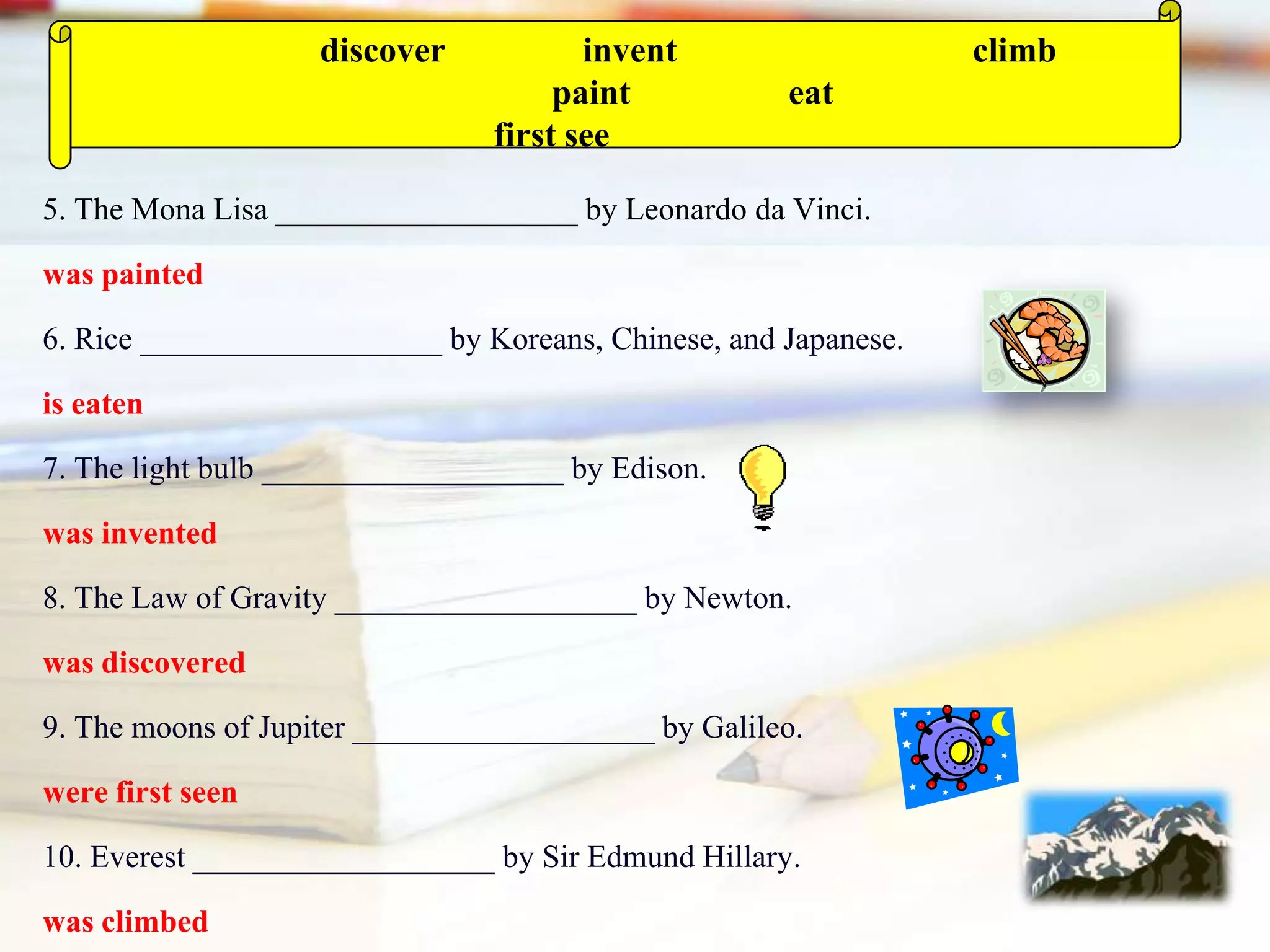 5. The Mona Lisa ___________________ by Leonardo da Vinci.
was painted
6. Rice ___________________ by Koreans, Chinese, and Japanese.
is eaten
7. The light bulb ___________________ by Edison.
was invented
8. The Law of Gravity ___________________ by Newton.
was discovered
9. The moons of Jupiter ___________________ by Galileo.
were first seen
10. Everest ___________________ by Sir Edmund Hillary.
was climbed
discover invent climb
paint eat
first see