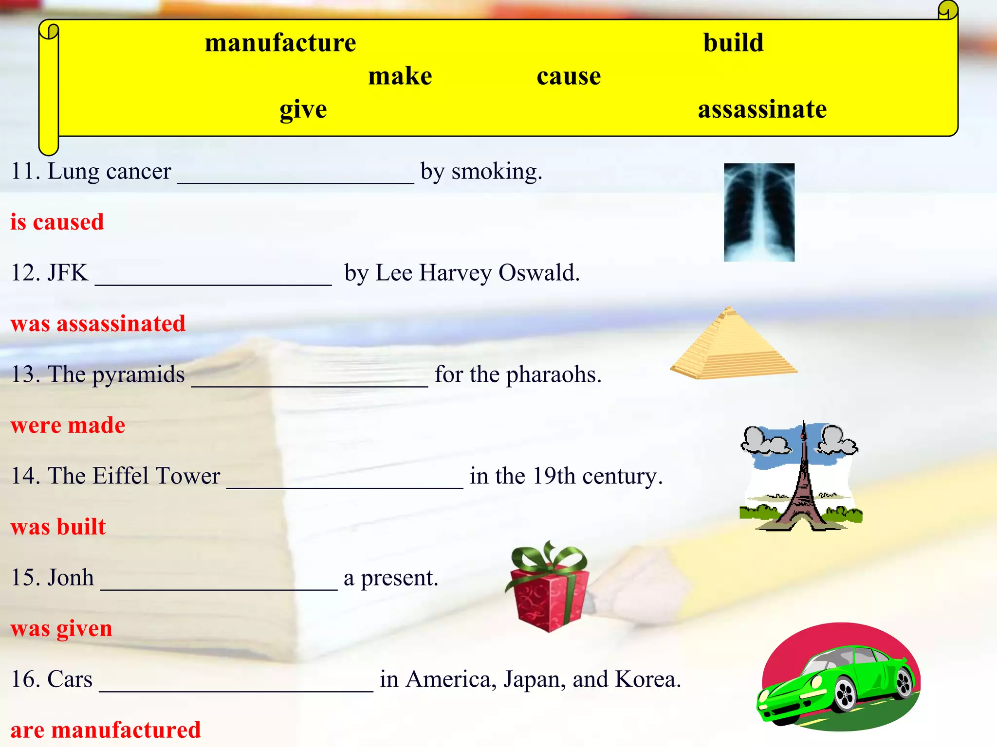 11. Lung cancer ___________________ by smoking.
is caused
12. JFK ___________________ by Lee Harvey Oswald.
was assassinated
13. The pyramids ___________________ for the pharaohs.
were made
14. The Eiffel Tower ___________________ in the 19th century.
was built
15. Jonh ___________________ a present.
was given
16. Cars ______________________ in America, Japan, and Korea.
are manufactured
manufacture build
make cause
give assassinate