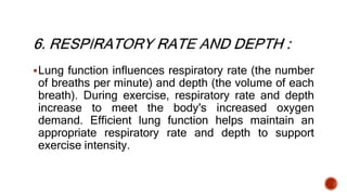 Lung function influences respiratory rate (the number
of breaths per minute) and depth (the volume of each
breath). During exercise, respiratory rate and depth
increase to meet the body's increased oxygen
demand. Efficient lung function helps maintain an
appropriate respiratory rate and depth to support
exercise intensity.
 
