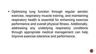  Optimizing lung function through regular aerobic
exercise, respiratory muscle training, and maintaining
respiratory health is essential for enhancing exercise
performance and overall physical fitness. Additionally,
addressing any underlying respiratory conditions
through appropriate medical management can help
improve exercise tolerance and performance.
 