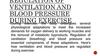 During exercise, the body undergoes several
physiological adaptations to meet the increased
demands for oxygen delivery to working muscles and
the removal of metabolic byproducts. Regulation of
ventilation (breathing) and blood pressure are
essential components of these adaptations. Here's
how ventilation and blood pressure are regulated
during exercise:
 