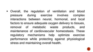  Overall, the regulation of ventilation and blood
pressure during exercise involves complex
interactions between neural, hormonal, and local
factors to ensure adequate oxygen delivery to tissues,
removal of metabolic waste products, and
maintenance of cardiovascular homeostasis. These
regulatory mechanisms help optimize exercise
performance while protecting against physiological
stress and maintaining overall health.
 