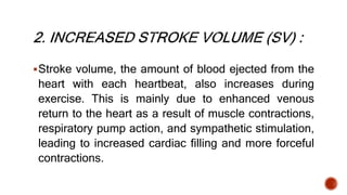 Stroke volume, the amount of blood ejected from the
heart with each heartbeat, also increases during
exercise. This is mainly due to enhanced venous
return to the heart as a result of muscle contractions,
respiratory pump action, and sympathetic stimulation,
leading to increased cardiac filling and more forceful
contractions.
 