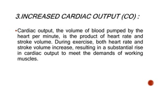 Cardiac output, the volume of blood pumped by the
heart per minute, is the product of heart rate and
stroke volume. During exercise, both heart rate and
stroke volume increase, resulting in a substantial rise
in cardiac output to meet the demands of working
muscles.
 