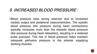 Blood pressure rises during exercise due to increased
cardiac output and peripheral vasoconstriction. The systolic
blood pressure (the pressure during heart contractions)
typically increases more than the diastolic blood pressure
(the pressure during heart relaxation), resulting in a widened
pulse pressure. This rise in blood pressure helps maintain
adequate perfusion pressure in the arteries supplying
working muscles.
 