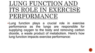 Lung function plays a crucial role in exercise
performance as the lungs are responsible for
supplying oxygen to the body and removing carbon
dioxide, a waste product of metabolism. Here's how
lung function impacts exercise performance:
 