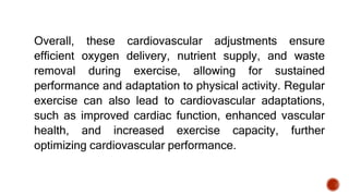 Overall, these cardiovascular adjustments ensure
efficient oxygen delivery, nutrient supply, and waste
removal during exercise, allowing for sustained
performance and adaptation to physical activity. Regular
exercise can also lead to cardiovascular adaptations,
such as improved cardiac function, enhanced vascular
health, and increased exercise capacity, further
optimizing cardiovascular performance.
 