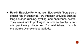  Role in Exercise Performance: Slow-twitch fibers play a
crucial role in sustained, low-intensity activities such as
long-distance running, cycling, and endurance events.
They contribute to prolonged muscle contractions and
are particularly important for maintaining muscle
endurance over extended periods.
 