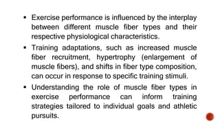  Exercise performance is influenced by the interplay
between different muscle fiber types and their
respective physiological characteristics.
 Training adaptations, such as increased muscle
fiber recruitment, hypertrophy (enlargement of
muscle fibers), and shifts in fiber type composition,
can occur in response to specific training stimuli.
 Understanding the role of muscle fiber types in
exercise performance can inform training
strategies tailored to individual goals and athletic
pursuits.
 