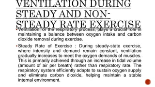 Ventilation, or the respiratory process, plays a crucial role in
maintaining a balance between oxygen intake and carbon
dioxide removal during exercise.
Steady Rate of Exercise : During steady-state exercise,
where intensity and demand remain constant, ventilation
gradually increases to meet the oxygen demands of muscles.
This is primarily achieved through an increase in tidal volume
(amount of air per breath) rather than respiratory rate. The
respiratory system efficiently adapts to sustain oxygen supply
and eliminate carbon dioxide, helping maintain a stable
internal environment.
 