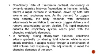  Non-Steady Rate of Exercise:In contrast, non-steady or
dynamic exercise involves fluctuations in intensity. Initially,
there's a rapid increase in ventilation, driven by both tidal
volume and respiratory rate. As the demand for oxygen
rises abruptly, the body responds with immediate
adjustments to ventilation to enhance oxygen delivery and
remove accumulating carbon dioxide. This rapid response
ensures the respiratory system keeps pace with the
changing metabolic demands.
 In summary, during steady-state exercise, ventilation
adjusts gradually by altering tidal volume, while in non-
steady exercise, it adapts rapidly through a combination of
tidal volume and respiratory rate adjustments to meet the
changing demands of the body.
 