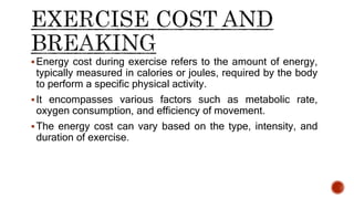 Energy cost during exercise refers to the amount of energy,
typically measured in calories or joules, required by the body
to perform a specific physical activity.
It encompasses various factors such as metabolic rate,
oxygen consumption, and efficiency of movement.
The energy cost can vary based on the type, intensity, and
duration of exercise.
 