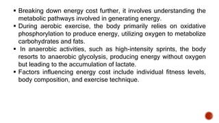  Breaking down energy cost further, it involves understanding the
metabolic pathways involved in generating energy.
 During aerobic exercise, the body primarily relies on oxidative
phosphorylation to produce energy, utilizing oxygen to metabolize
carbohydrates and fats.
 In anaerobic activities, such as high-intensity sprints, the body
resorts to anaerobic glycolysis, producing energy without oxygen
but leading to the accumulation of lactate.
 Factors influencing energy cost include individual fitness levels,
body composition, and exercise technique.
 