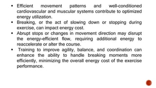  Efficient movement patterns and well-conditioned
cardiovascular and muscular systems contribute to optimized
energy utilization.
 Breaking, or the act of slowing down or stopping during
exercise, can impact energy cost.
 Abrupt stops or changes in movement direction may disrupt
the energy-efficient flow, requiring additional energy to
reaccelerate or alter the course.
 Training to improve agility, balance, and coordination can
enhance the ability to handle breaking moments more
efficiently, minimizing the overall energy cost of the exercise
performance.
 