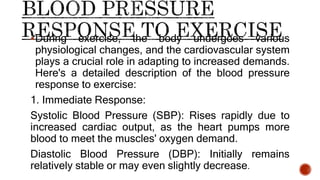 During exercise, the body undergoes various
physiological changes, and the cardiovascular system
plays a crucial role in adapting to increased demands.
Here's a detailed description of the blood pressure
response to exercise:
1. Immediate Response:
Systolic Blood Pressure (SBP): Rises rapidly due to
increased cardiac output, as the heart pumps more
blood to meet the muscles' oxygen demand.
Diastolic Blood Pressure (DBP): Initially remains
relatively stable or may even slightly decrease.
 