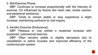 2. Mid-Exercise Phase:
SBP: Continues to increase proportionally with the intensity of
exercise. It's influenced by factors like heart rate, stroke volume,
and peripheral resistance.
DBP: Tends to remain stable or may experience a slight
increase, maintaining perfusion to vital organs.
3. Aerobic Exercise (Endurance):
SBP: Plateaus or may exhibit a moderate increase with
sustained, submaximal exercise.
DBP: Often remains stable or slightly decreases due to
vasodilation in active muscles and improved efficiency of the
cardiovascular system.
 