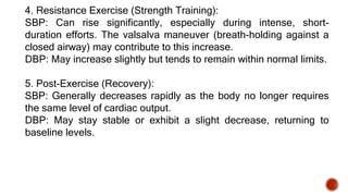 4. Resistance Exercise (Strength Training):
SBP: Can rise significantly, especially during intense, short-
duration efforts. The valsalva maneuver (breath-holding against a
closed airway) may contribute to this increase.
DBP: May increase slightly but tends to remain within normal limits.
5. Post-Exercise (Recovery):
SBP: Generally decreases rapidly as the body no longer requires
the same level of cardiac output.
DBP: May stay stable or exhibit a slight decrease, returning to
baseline levels.
 