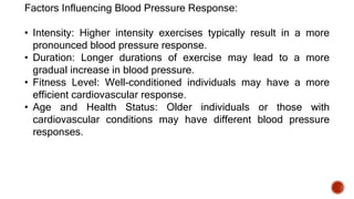 Factors Influencing Blood Pressure Response:
• Intensity: Higher intensity exercises typically result in a more
pronounced blood pressure response.
• Duration: Longer durations of exercise may lead to a more
gradual increase in blood pressure.
• Fitness Level: Well-conditioned individuals may have a more
efficient cardiovascular response.
• Age and Health Status: Older individuals or those with
cardiovascular conditions may have different blood pressure
responses.
 