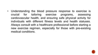 • Understanding the blood pressure response to exercise is
crucial for tailoring exercise programs, assessing
cardiovascular health, and ensuring safe physical activity for
individuals with different fitness levels and health statuses.
Always consult with a healthcare professional before starting a
new exercise regimen, especially for those with pre-existing
medical conditions.
 
