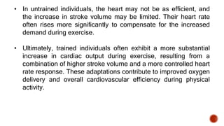 • In untrained individuals, the heart may not be as efficient, and
the increase in stroke volume may be limited. Their heart rate
often rises more significantly to compensate for the increased
demand during exercise.
• Ultimately, trained individuals often exhibit a more substantial
increase in cardiac output during exercise, resulting from a
combination of higher stroke volume and a more controlled heart
rate response. These adaptations contribute to improved oxygen
delivery and overall cardiovascular efficiency during physical
activity.
 