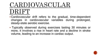 Cardiovascular drift refers to the gradual, time-dependent
changes in cardiovascular variables during prolonged,
steady-state aerobic exercise.
 Typically observed during exercises lasting 30 minutes or
more, it involves a rise in heart rate and a decline in stroke
volume, leading to an increase in cardiac output.
 