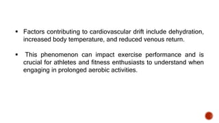 Factors contributing to cardiovascular drift include dehydration,
increased body temperature, and reduced venous return.
 This phenomenon can impact exercise performance and is
crucial for athletes and fitness enthusiasts to understand when
engaging in prolonged aerobic activities.
 