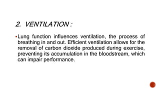 Lung function influences ventilation, the process of
breathing in and out. Efficient ventilation allows for the
removal of carbon dioxide produced during exercise,
preventing its accumulation in the bloodstream, which
can impair performance.
 