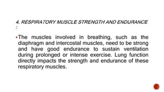 The muscles involved in breathing, such as the
diaphragm and intercostal muscles, need to be strong
and have good endurance to sustain ventilation
during prolonged or intense exercise. Lung function
directly impacts the strength and endurance of these
respiratory muscles.
 